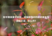 和平精英豪华游船，深海秘境中的移动堡垒与战略天堂，怎么开？