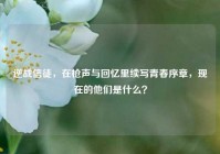 逆战信徒，在枪声与回忆里续写青春序章，现在的他们是什么？
