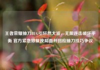 王者荣耀抽刀BUG引轩然大波，无限连击破坏平衡 官方紧急修复挽局面并回应抽刀技巧争议