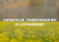 王者荣耀不知火舞，炽焰魅影的视觉盛宴 那些刻入记忆的惊艳瞬间图赏