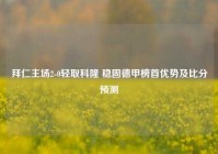 拜仁主场2-0轻取科隆 稳固德甲榜首优势及比分预测