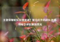 王者荣耀蛇队经理是谁？聚光灯外的战队灵魂，用细节撑起赛场荣光
