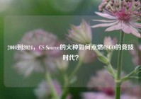 2004到2024，CS:Source的火种如何点燃CSGO的竞技时代？
