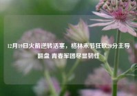 12月19日火箭逆转活塞，格林末节狂砍20分主导翻盘 青春军团尽显韧性