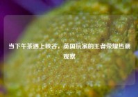 当下午茶遇上峡谷，英国玩家的王者荣耀热潮观察