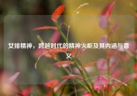 女排精神，跨越时代的精神火炬及其内涵与意义