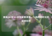 重温2007年NBA全明星赛录像，一场跨越时光的篮球狂欢