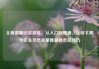 王者荣耀出装攻略，从入门到精通，让你不再为装备发愁且掌握最新出装技巧
