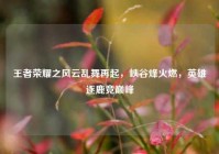 王者荣耀之风云乱舞再起，峡谷烽火燃，英雄逐鹿竞巅峰