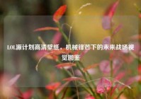LOL源计划高清壁纸，机械锋芒下的未来战场视觉图鉴