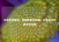 白菜逆战解说，用幽默解构战场，让每场对抗都成名场面