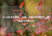 CF AK玩法全解析，压枪、点射与实战技巧，助你成为步枪之王