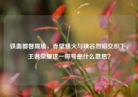铁血都督周瑜，赤壁烽火与峡谷烈焰交织下，王者荣耀这一称号是什么意思？