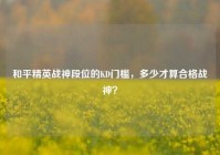 和平精英战神段位的KD门槛，多少才算合格战神？