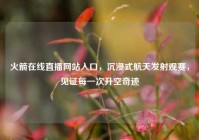 火箭在线直播网站入口，沉浸式航天发射观赛，见证每一次升空奇迹