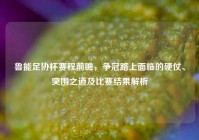 鲁能足协杯赛程前瞻，争冠路上面临的硬仗、突围之道及比赛结果解析
