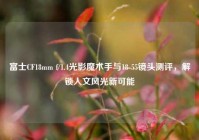 富士CF18mm f/1.4光影魔术手与18-55镜头测评，解锁人文风光新可能