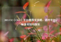 2024 CS2（CSGO）平台推荐全攻略，选对平台，畅享竞技与娱乐
