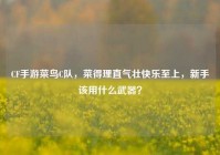 CF手游菜鸟C队，菜得理直气壮快乐至上，新手该用什么武器？