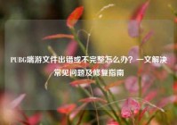 PUBG端游文件出错或不完整怎么办？一文解决常见问题及修复指南