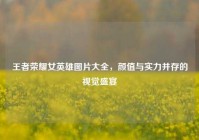 王者荣耀女英雄图片大全，颜值与实力并存的视觉盛宴
