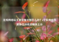 无线网络玩王者荣耀卡顿怎么办？6个实用技巧助你告别延迟畅快上分