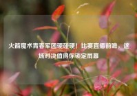 火箭魔术青春军团硬碰硬！比赛直播前瞻，这场对决值得你锁定屏幕
