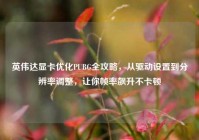 英伟达显卡优化PUBG全攻略，从驱动设置到分辨率调整，让你帧率飙升不卡顿