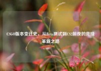 CSGO版本变迁史，从Beta测试到CS2前夜的竞技革新之路