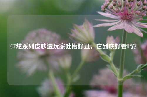 CF炫系列皮肤遭玩家吐槽好丑，它到底好看吗？