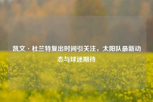 凯文·杜兰特复出时间引关注，太阳队最新动态与球迷期待