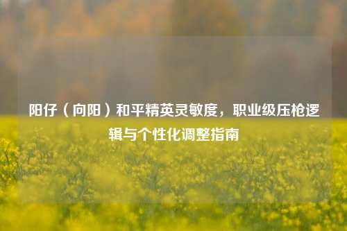 阳仔（向阳）和平精英灵敏度，职业级压枪逻辑与个性化调整指南