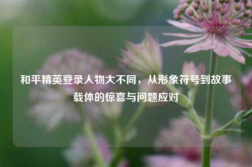 和平精英登录人物大不同,从形象符号到故事载体的惊喜与问题应对
