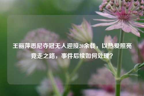 王丽萍悉尼夺冠无人迎接20余载，以热爱照亮竞走之路，事件后续如何处理？