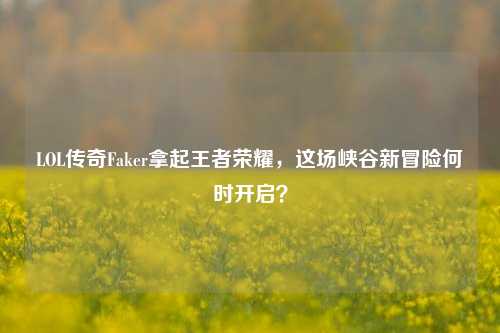 LOL传奇Faker拿起王者荣耀，这场峡谷新冒险何时开启？
