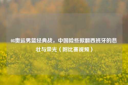 08奥运男篮经典战,中国险些掀翻西班牙的悲壮与荣光(附比赛视频)