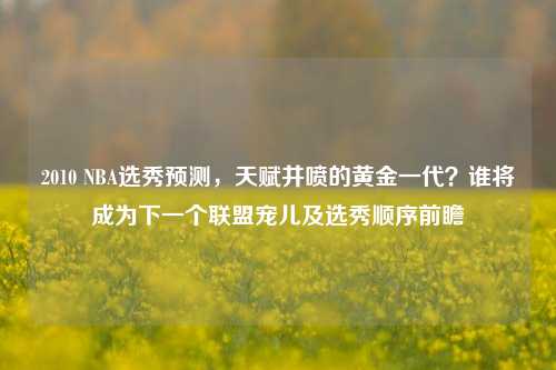 2010 NBA选秀预测,天赋井喷的黄金一代?谁将成为下一个联盟宠儿及选秀顺序前瞻