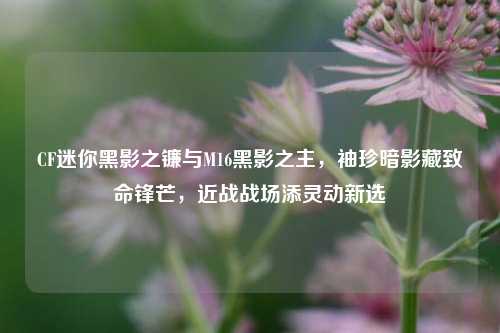 CF迷你黑影之镰与M16黑影之主,袖珍暗影藏致命锋芒,近战战场添灵动新选