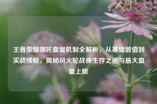 王者荣耀哪吒血量机制全解析，从基础数值到实战续航，揭秘风火轮战神生存之道与最大血量上限