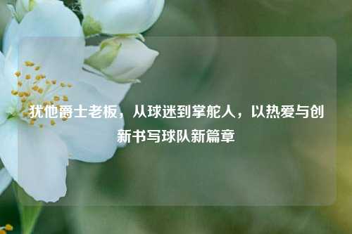犹他爵士老板,从球迷到掌舵人,以热爱与创新书写球队新篇章