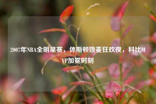 2007年NBA全明星赛,休斯顿姚麦狂欢夜,科比MVP加冕时刻