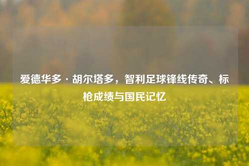 爱德华多·胡尔塔多，智利足球锋线传奇、标枪成绩与国民记忆