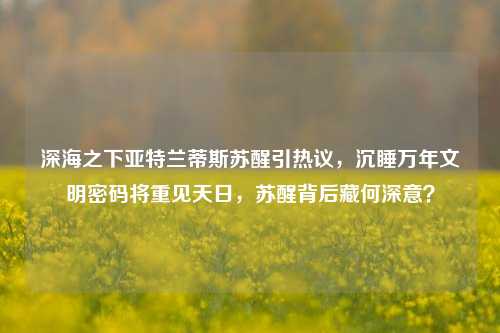 深海之下亚特兰蒂斯苏醒引热议，沉睡万年文明密码将重见天日，苏醒背后藏何深意？