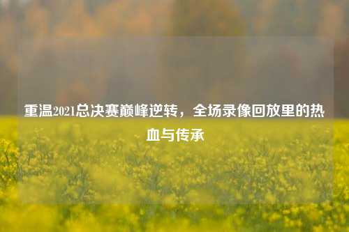 重温2021总决赛巅峰逆转，全场录像回放里的热血与传承