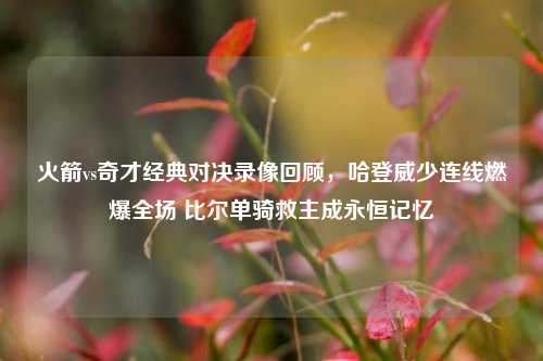 火箭vs奇才经典对决录像回顾，哈登威少连线燃爆全场 比尔单骑救主成永恒记忆