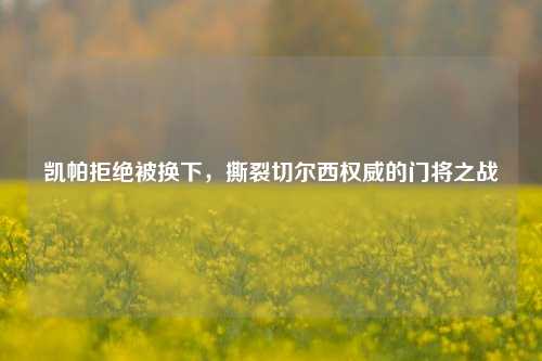 凯帕拒绝被换下，撕裂切尔西权威的门将之战