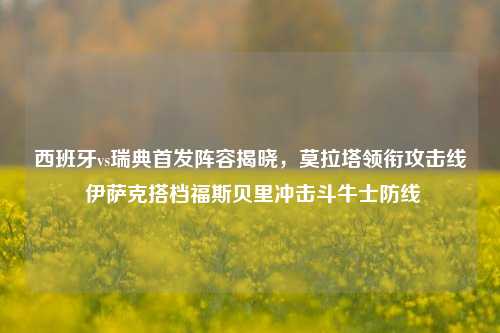 西班牙vs瑞典首发阵容揭晓，莫拉塔领衔攻击线 伊萨克搭档福斯贝里冲击斗牛士防线