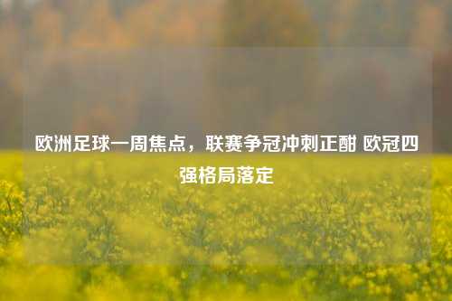 欧洲足球一周焦点，联赛争冠冲刺正酣 欧冠四强格局落定