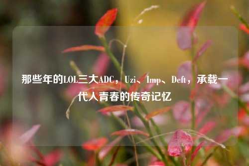 那些年的LOL三大ADC，Uzi、Imp、Deft，承载一代人青春的传奇记忆