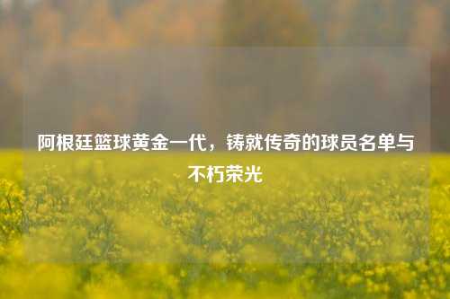 阿根廷篮球黄金一代，铸就传奇的球员名单与不朽荣光